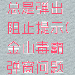 金山毒霸总是弹出阻止提示(金山毒霸弹窗问题如何解决)