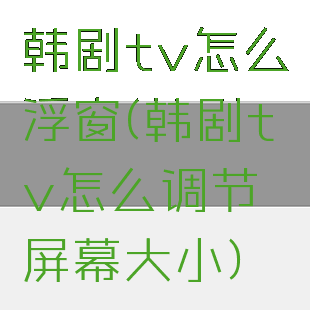 韩剧tv怎么浮窗(韩剧tv怎么调节屏幕大小)
