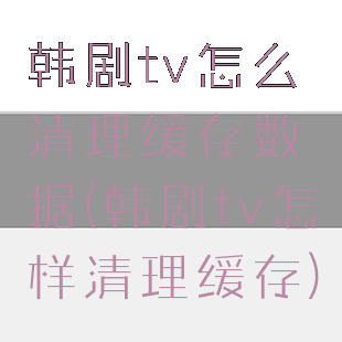 韩剧tv怎么清理缓存数据(韩剧tv怎样清理缓存)
