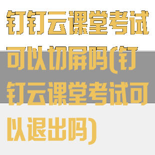 钉钉云课堂考试可以切屏吗(钉钉云课堂考试可以退出吗)