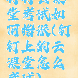 钉钉云课堂考试如何指派(钉钉上的云课堂怎么考试)