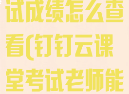 钉钉云课堂考试成绩怎么查看(钉钉云课堂考试老师能看到学生吗)