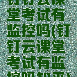 钉钉云课堂考试有监控吗(钉钉云课堂考试有监控吗知乎)
