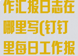 钉钉里面的工作汇报日志在哪里写(钉钉里每日工作报告在哪里)