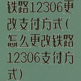 铁路12306更改支付方式(怎么更改铁路12306支付方式)