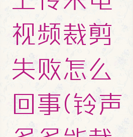 铃声多多上传来电视频裁剪失败怎么回事(铃声多多能裁剪音乐吗)