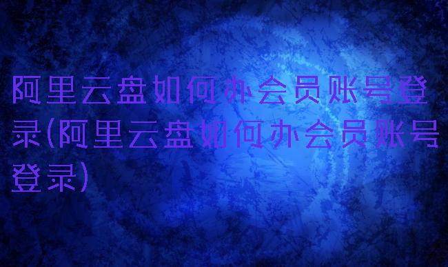 阿里云盘如何办会员账号登录(阿里云盘如何办会员账号登录)