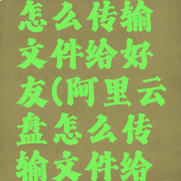 阿里云盘怎么传输文件给好友(阿里云盘怎么传输文件给好友)