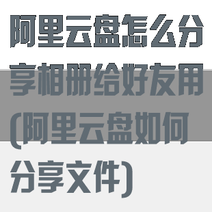 阿里云盘怎么分享相册给好友用(阿里云盘如何分享文件)