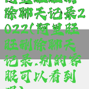 阿里旺旺删除聊天记录2022(阿里旺旺删除聊天记录,别的客服可以看到吗)