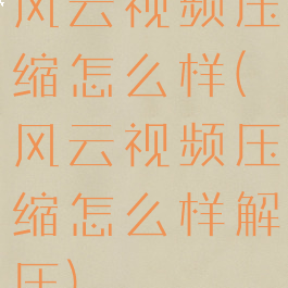 风云视频压缩怎么样(风云视频压缩怎么样解压)