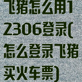 飞猪怎么用12306登录(怎么登录飞猪买火车票)