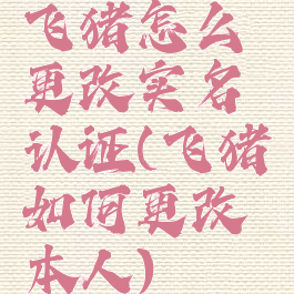 飞猪怎么更改实名认证(飞猪如何更改本人)