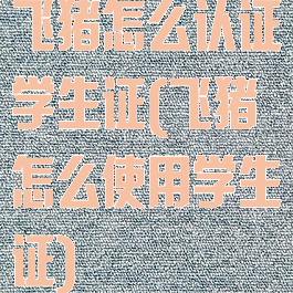 飞猪怎么认证学生证(飞猪怎么使用学生证)