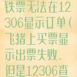 飞猪旅行买高铁票无法在12306显示订单(飞猪上买票显示出票失败、但是12306查询却购买成功)