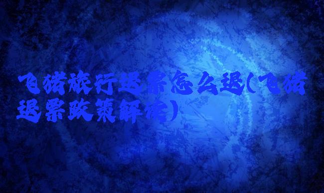 飞猪旅行退票怎么退(飞猪退票政策解读)