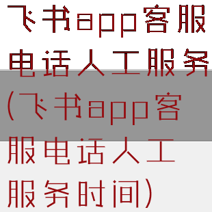 飞书app客服电话人工服务(飞书app客服电话人工服务时间)