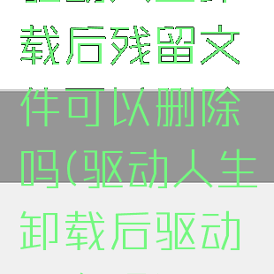 驱动人生卸载后残留文件可以删除吗(驱动人生卸载后驱动还在吗)