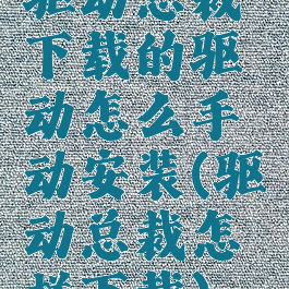 驱动总裁下载的驱动怎么手动安装(驱动总裁怎样下载)