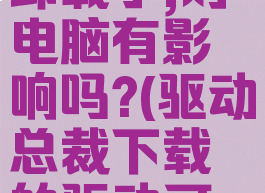 驱动总裁卸载了,对电脑有影响吗?(驱动总裁下载的驱动可以删除吗)