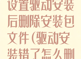 驱动总裁怎么设置驱动安装后删除安装包文件(驱动安装错了怎么删除)