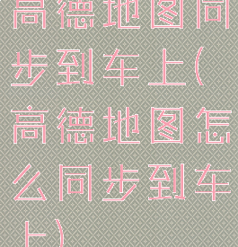 高德地图同步到车上(高德地图怎么同步到车上)
