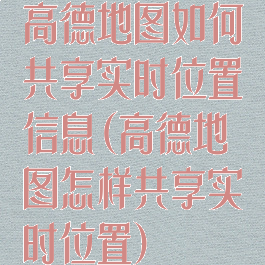 高德地图如何共享实时位置信息(高德地图怎样共享实时位置)