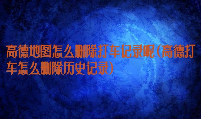 高德地图怎么删除打车记录呢(高德打车怎么删除历史记录)