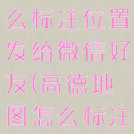 高德地图怎么标注位置发给微信好友(高德地图怎么标注定位)