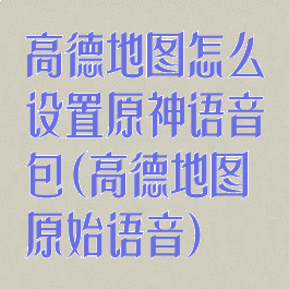 高德地图怎么设置原神语音包(高德地图原始语音)