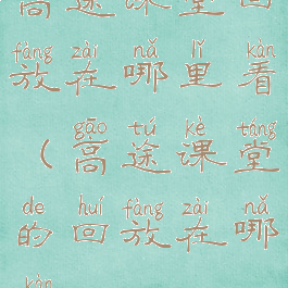 高途课堂回放在哪里看(高途课堂的回放在哪看)