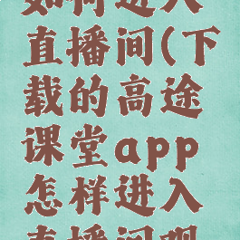 高途课堂如何进入直播间(下载的高途课堂app怎样进入直播间观看?)