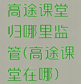 高途课堂归哪里监管(高途课堂在哪)