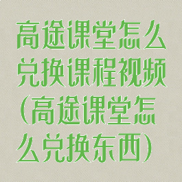 高途课堂怎么兑换课程视频(高途课堂怎么兑换东西)