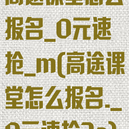 高途课堂怎么报名_0元速抢_m(高途课堂怎么报名._0元速抢3a)