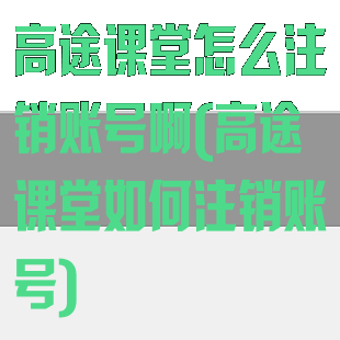 高途课堂怎么注销账号啊(高途课堂如何注销账号)