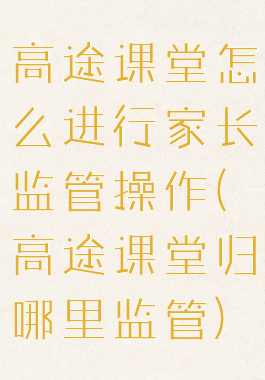 高途课堂怎么进行家长监管操作(高途课堂归哪里监管)