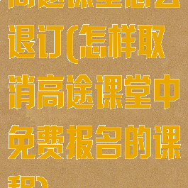 高途课堂怎么退订(怎样取消高途课堂中免费报名的课程)