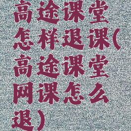 高途课堂怎样退课(高途课堂网课怎么退)
