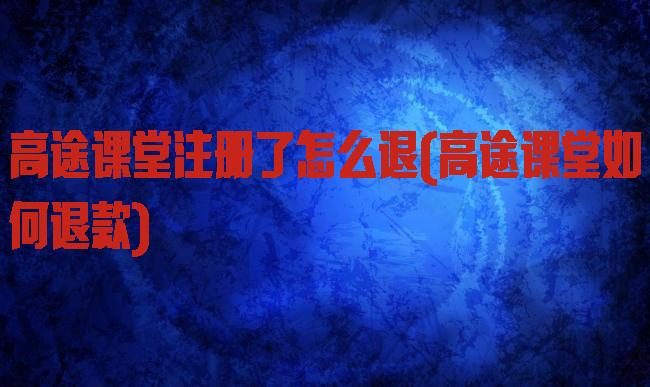 高途课堂注册了怎么退(高途课堂如何退款)