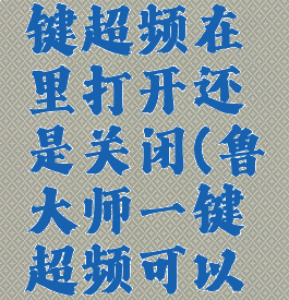 鲁大师一键超频在里打开还是关闭(鲁大师一键超频可以关闭吗)