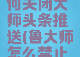 鲁大师如何关闭大师头条推送(鲁大师怎么禁止广告)