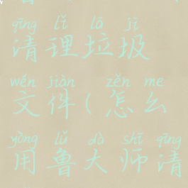 鲁大师如何清理垃圾文件(怎么用鲁大师清理磁盘)