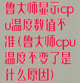 鲁大师显示cpu温度数值不准(鲁大师cpu温度不变了是什么原因)