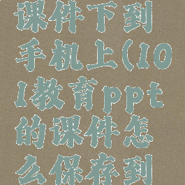 101教育ppt怎么把课件下到手机上(101教育ppt的课件怎么保存到手机文件里)