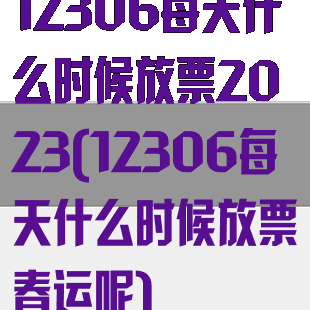 12306每天什么时候放票2023(12306每天什么时候放票春运呢)