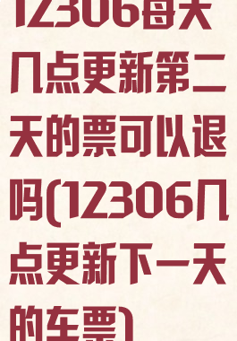 12306每天几点更新第二天的票可以退吗(12306几点更新下一天的车票)