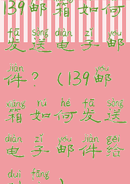 139邮箱如何发送电子邮件?(139邮箱如何发送电子邮件给对方)