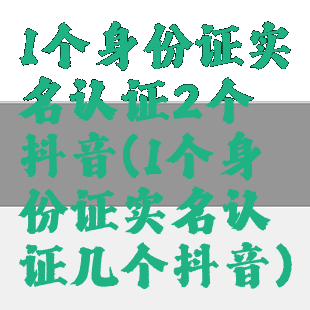 1个身份证实名认证2个抖音(1个身份证实名认证几个抖音)