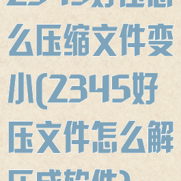 2345好压怎么压缩文件变小(2345好压文件怎么解压成软件)